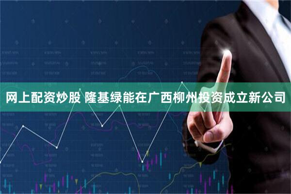 网上配资炒股 隆基绿能在广西柳州投资成立新公司
