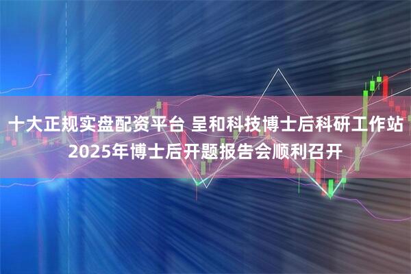 十大正规实盘配资平台 呈和科技博士后科研工作站2025年博士后开题报告会顺利召开