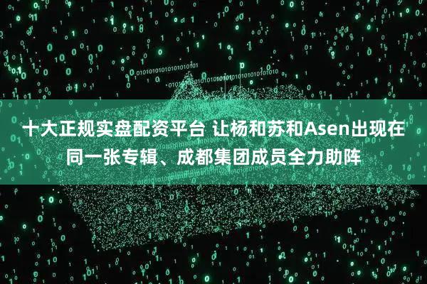 十大正规实盘配资平台 让杨和苏和Asen出现在同一张专辑、成都集团成员全力助阵
