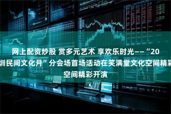 网上配资炒股 赏多元艺术 享欢乐时光——“2025深圳民间文化月”分会场首场活动在笑满堂文化空间精彩开演