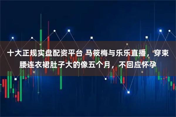 十大正规实盘配资平台 马筱梅与乐乐直播,穿束腰连衣裙肚子大的像五个月,不回应怀孕