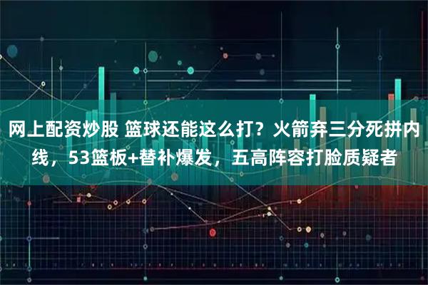 网上配资炒股 篮球还能这么打?火箭弃三分死拼内线,53篮板+替补爆发,五高阵容打脸质疑者