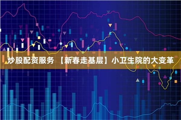 炒股配资服务 【新春走基层】小卫生院的大变革