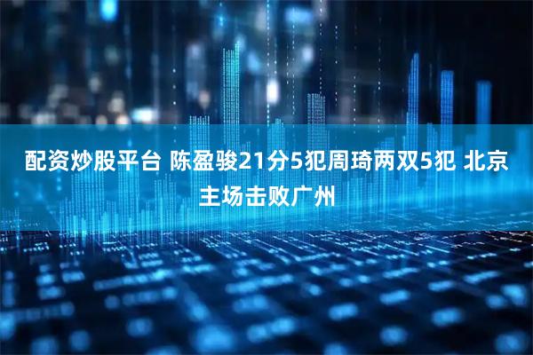 配资炒股平台 陈盈骏21分5犯周琦两双5犯 北京主场击败广州