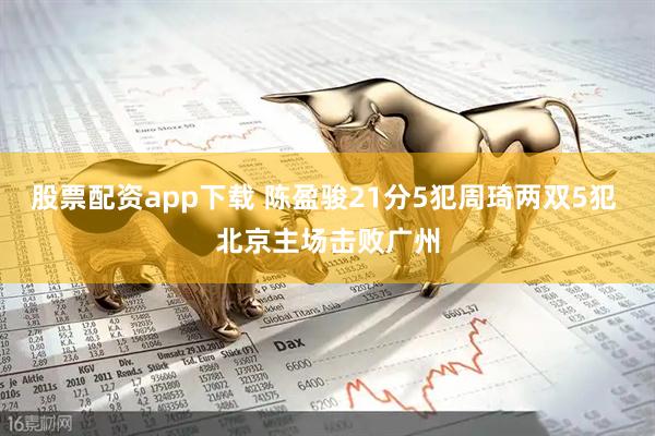 股票配资app下载 陈盈骏21分5犯周琦两双5犯 北京主场击败广州