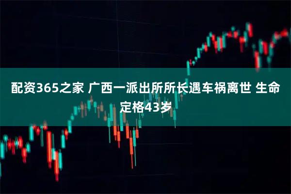 配资365之家 广西一派出所所长遇车祸离世 生命定格43岁