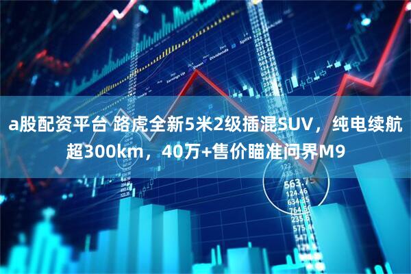 a股配资平台 路虎全新5米2级插混SUV，纯电续航超300km，40万+售价瞄准问界M9
