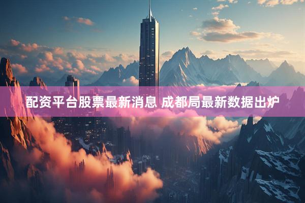 配资平台股票最新消息 成都局最新数据出炉