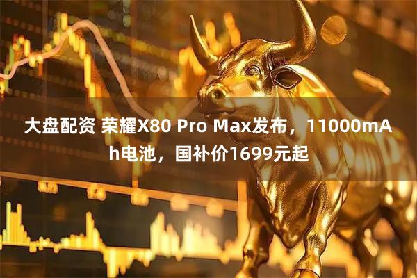 大盘配资 荣耀X80 Pro Max发布，11000mAh电池，国补价1699元起