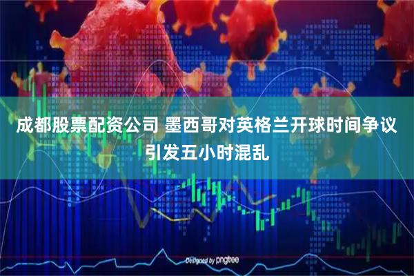 成都股票配资公司 墨西哥对英格兰开球时间争议引发五小时混乱