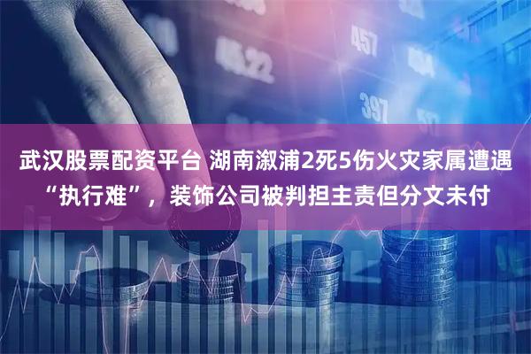 武汉股票配资平台 湖南溆浦2死5伤火灾家属遭遇“执行难”，装饰公司被判担主责但分文未付