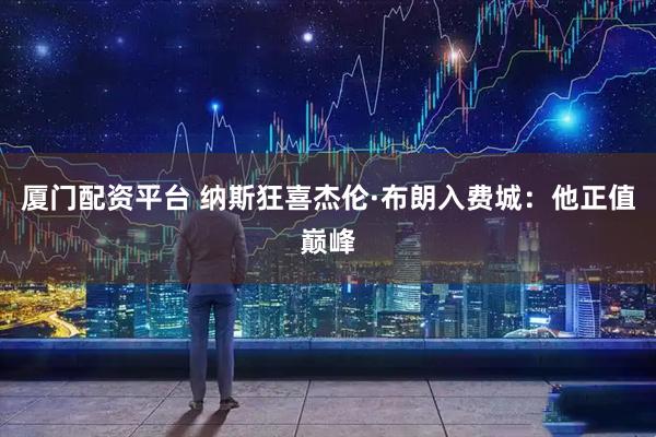 厦门配资平台 纳斯狂喜杰伦·布朗入费城：他正值巅峰