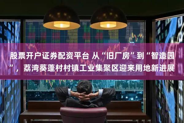 股票开户证券配资平台 从“旧厂房”到“智造园”，荔湾葵蓬村村镇工业集聚区迎来用地新进展