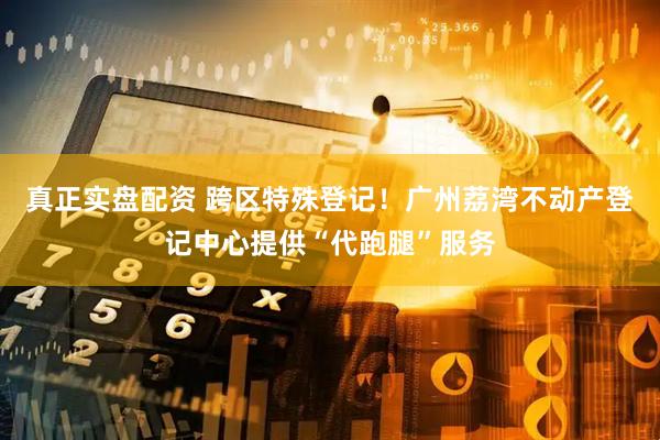 真正实盘配资 跨区特殊登记！广州荔湾不动产登记中心提供“代跑腿”服务