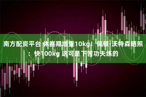 南方配资平台 休赛期增重10kg！佩顿·沃特森晒照：快100kg 这可是下苦功夫练的