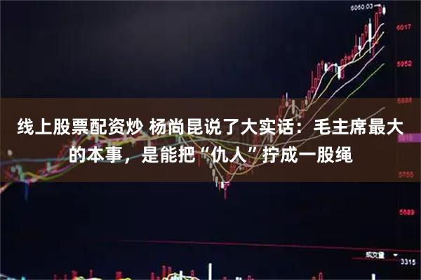 线上股票配资炒 杨尚昆说了大实话：毛主席最大的本事，是能把“仇人”拧成一股绳