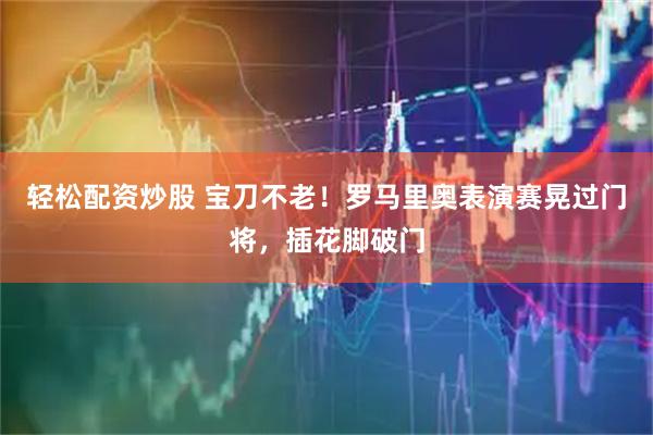 轻松配资炒股 宝刀不老！罗马里奥表演赛晃过门将，插花脚破门