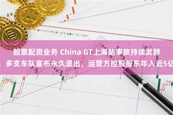 股票配资业务 China GT上海站事故持续发酵，多支车队宣布永久退出，运营方控股股东年入近5亿