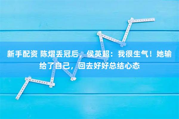 新手配资 陈熠丢冠后，侯英超：我很生气！她输给了自己，回去好好总结心态
