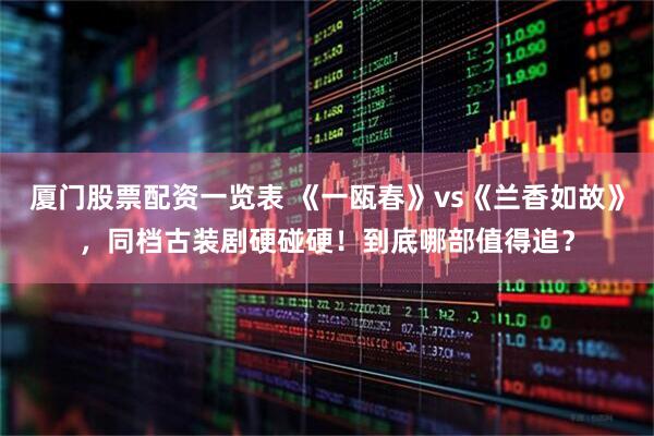厦门股票配资一览表 《一瓯春》vs《兰香如故》,同档古装剧硬碰硬!到底哪部值得追?